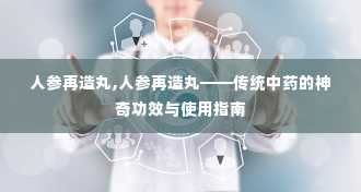 人参再造丸,人参再造丸——传统中药的神奇功效与使用指南