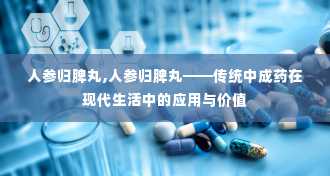 人参归脾丸,人参归脾丸——传统中成药在现代生活中的应用与价值