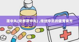 理中丸(党参理中丸) ,传统中药的健胃良方