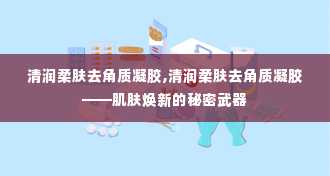 清润柔肤去角质凝胶,清润柔肤去角质凝胶——肌肤焕新的秘密武器