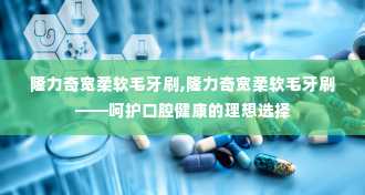 隆力奇宽柔软毛牙刷,隆力奇宽柔软毛牙刷——呵护口腔健康的理想选择