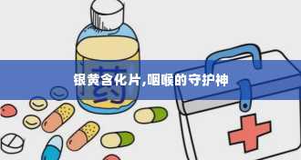 银黄含化片,咽喉的守护神