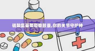 硫酸氨基葡萄糖胶囊,你的关节守护神